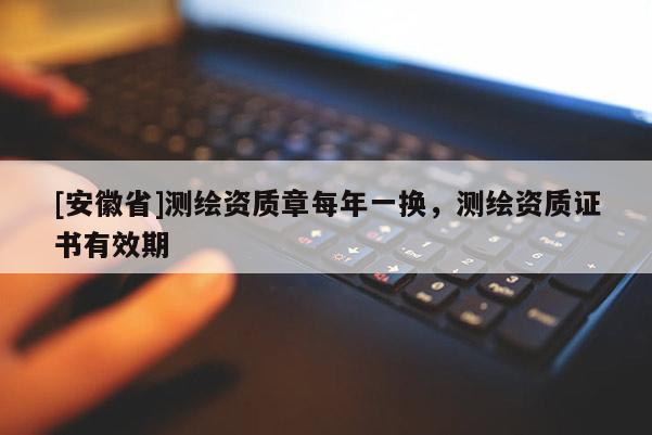[安徽省]測繪資質(zhì)章每年一換，測繪資質(zhì)證書有效期