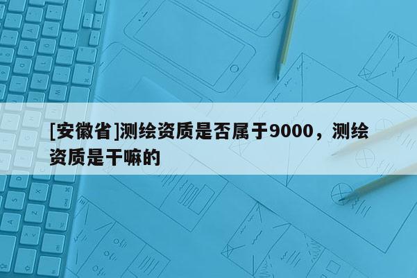 [安徽省]測繪資質是否屬于9000，測繪資質是干嘛的