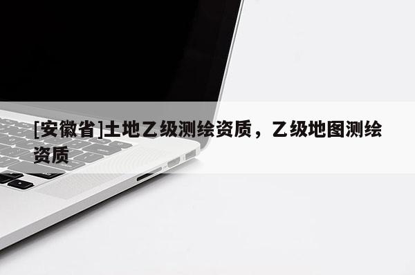 [安徽省]土地乙級(jí)測(cè)繪資質(zhì)，乙級(jí)地圖測(cè)繪資質(zhì)