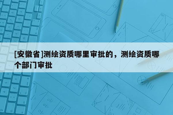[安徽省]測繪資質(zhì)哪里審批的，測繪資質(zhì)哪個部門審批