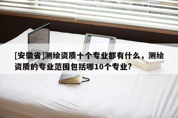 [安徽省]測(cè)繪資質(zhì)十個(gè)專業(yè)都有什么，測(cè)繪資質(zhì)的專業(yè)范圍包括哪10個(gè)專業(yè)?