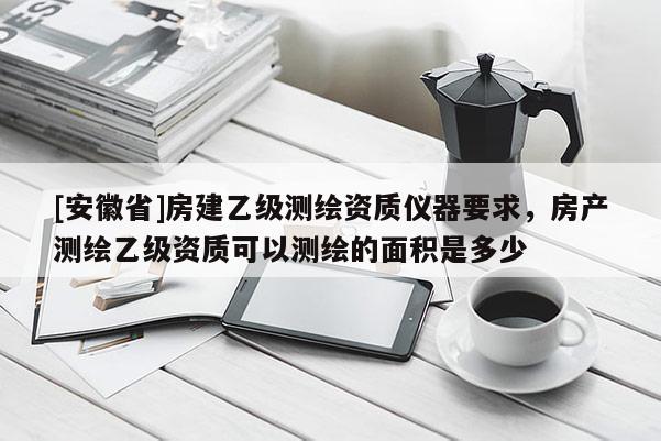 [安徽省]房建乙級(jí)測(cè)繪資質(zhì)儀器要求，房產(chǎn)測(cè)繪乙級(jí)資質(zhì)可以測(cè)繪的面積是多少