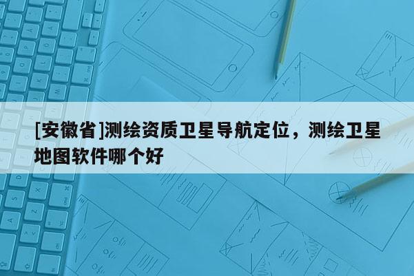 [安徽省]測(cè)繪資質(zhì)衛(wèi)星導(dǎo)航定位，測(cè)繪衛(wèi)星地圖軟件哪個(gè)好