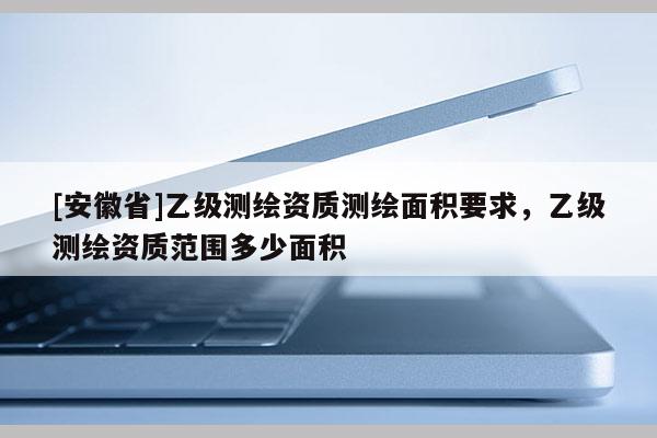 [安徽省]乙級測繪資質(zhì)測繪面積要求，乙級測繪資質(zhì)范圍多少面積