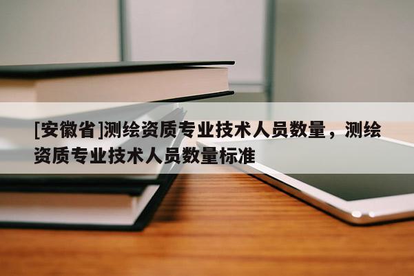 [安徽省]測繪資質(zhì)專業(yè)技術(shù)人員數(shù)量，測繪資質(zhì)專業(yè)技術(shù)人員數(shù)量標(biāo)準(zhǔn)