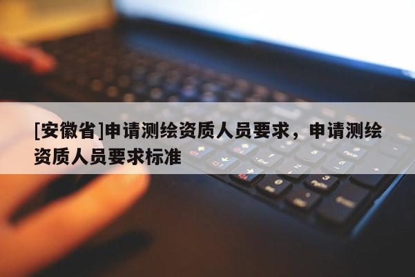[安徽省]申請測繪資質(zhì)人員要求，申請測繪資質(zhì)人員要求標(biāo)準(zhǔn)