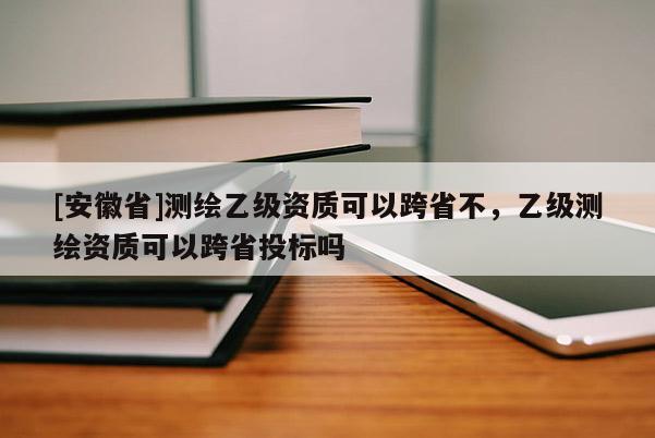 [安徽省]測繪乙級(jí)資質(zhì)可以跨省不，乙級(jí)測繪資質(zhì)可以跨省投標(biāo)嗎