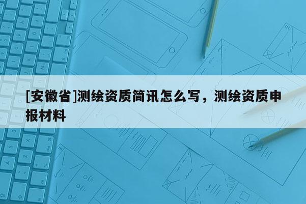 [安徽省]測繪資質(zhì)簡訊怎么寫，測繪資質(zhì)申報材料