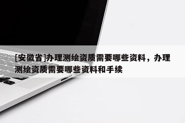[安徽省]辦理測繪資質需要哪些資料，辦理測繪資質需要哪些資料和手續(xù)