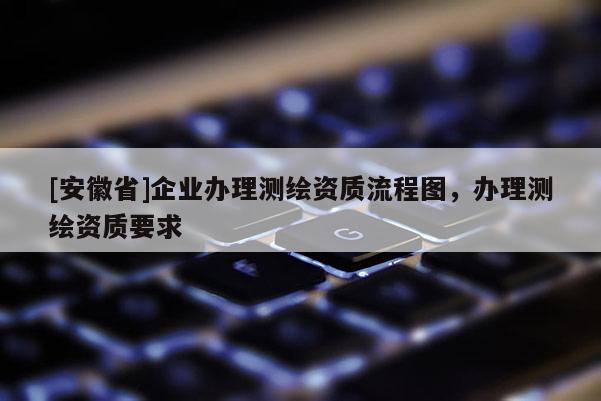 [安徽省]企業(yè)辦理測繪資質(zhì)流程圖，辦理測繪資質(zhì)要求