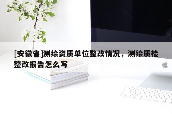 [安徽省]測(cè)繪資質(zhì)單位整改情況，測(cè)繪質(zhì)檢整改報(bào)告怎么寫