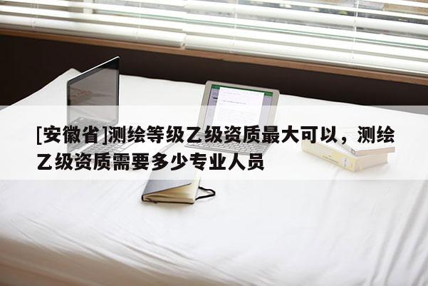 [安徽省]測繪等級乙級資質(zhì)最大可以，測繪乙級資質(zhì)需要多少專業(yè)人員