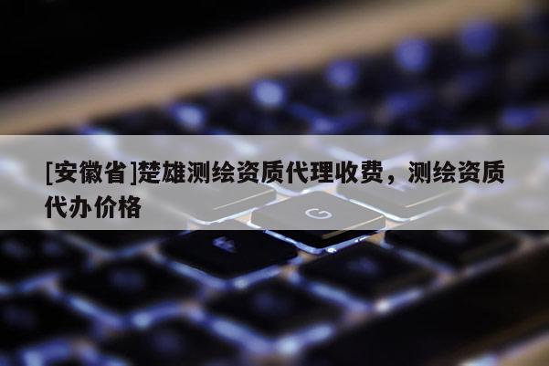 [安徽省]楚雄測繪資質(zhì)代理收費(fèi)，測繪資質(zhì)代辦價格
