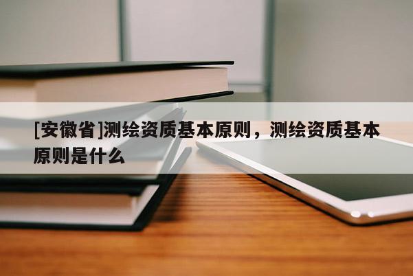 [安徽省]測繪資質(zhì)基本原則，測繪資質(zhì)基本原則是什么