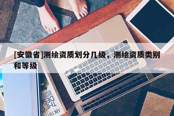 [安徽省]測(cè)繪資質(zhì)劃分幾級(jí)，測(cè)繪資質(zhì)類別和等級(jí)