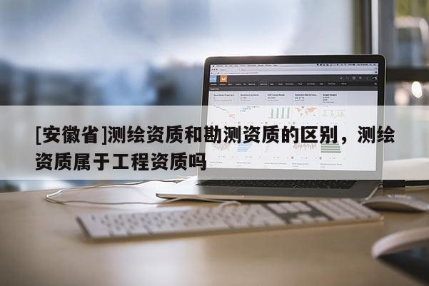 [安徽省]測繪資質和勘測資質的區(qū)別，測繪資質屬于工程資質嗎