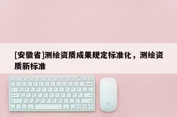 [安徽省]測繪資質(zhì)成果規(guī)定標(biāo)準(zhǔn)化，測繪資質(zhì)新標(biāo)準(zhǔn)