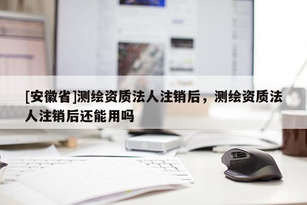 [安徽省]測繪資質(zhì)法人注銷后，測繪資質(zhì)法人注銷后還能用嗎