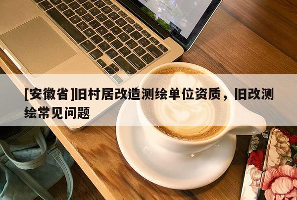 [安徽省]舊村居改造測(cè)繪單位資質(zhì)，舊改測(cè)繪常見(jiàn)問(wèn)題