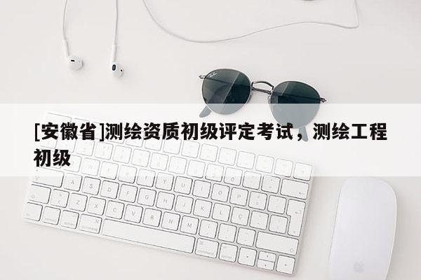 [安徽省]測(cè)繪資質(zhì)初級(jí)評(píng)定考試，測(cè)繪工程初級(jí)
