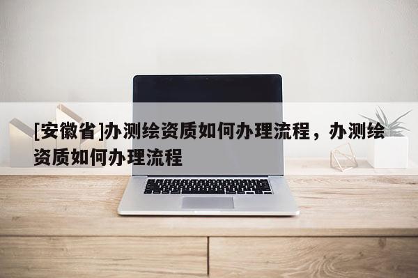 [安徽省]辦測繪資質(zhì)如何辦理流程，辦測繪資質(zhì)如何辦理流程