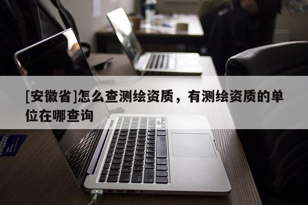 [安徽省]怎么查測繪資質(zhì)，有測繪資質(zhì)的單位在哪查詢