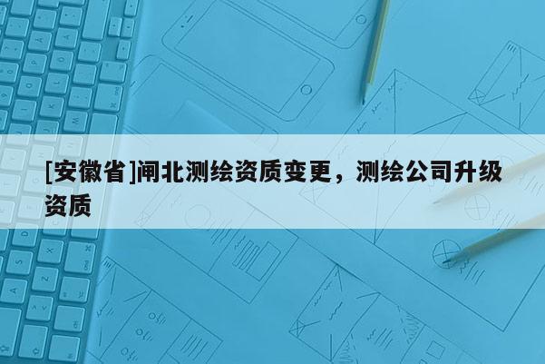 [安徽省]閘北測(cè)繪資質(zhì)變更，測(cè)繪公司升級(jí)資質(zhì)