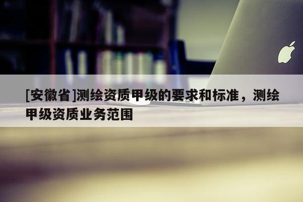 [安徽省]測(cè)繪資質(zhì)甲級(jí)的要求和標(biāo)準(zhǔn)，測(cè)繪甲級(jí)資質(zhì)業(yè)務(wù)范圍