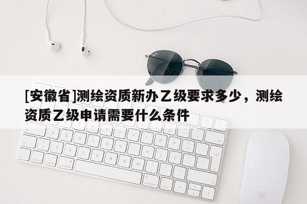 [安徽省]測(cè)繪資質(zhì)新辦乙級(jí)要求多少，測(cè)繪資質(zhì)乙級(jí)申請(qǐng)需要什么條件
