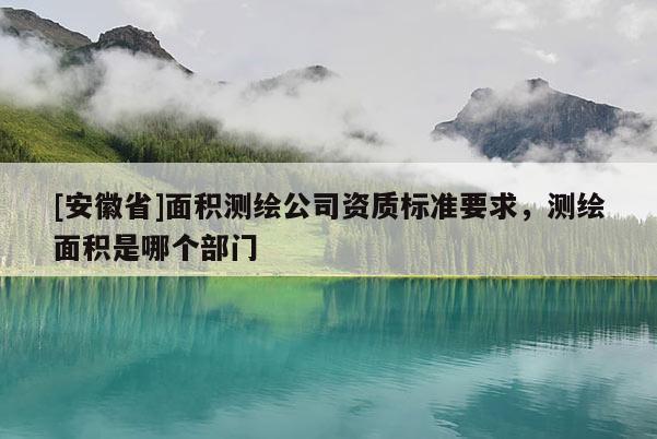 [安徽省]面積測(cè)繪公司資質(zhì)標(biāo)準(zhǔn)要求，測(cè)繪面積是哪個(gè)部門(mén)