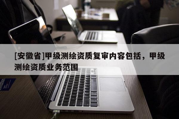 [安徽省]甲級測繪資質(zhì)復(fù)審內(nèi)容包括，甲級測繪資質(zhì)業(yè)務(wù)范圍