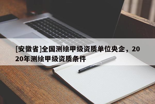 [安徽省]全國(guó)測(cè)繪甲級(jí)資質(zhì)單位央企，2020年測(cè)繪甲級(jí)資質(zhì)條件