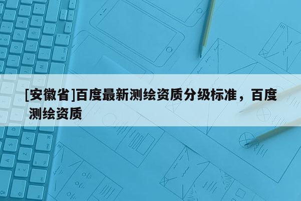 [安徽省]百度最新測繪資質(zhì)分級標準，百度 測繪資質(zhì)