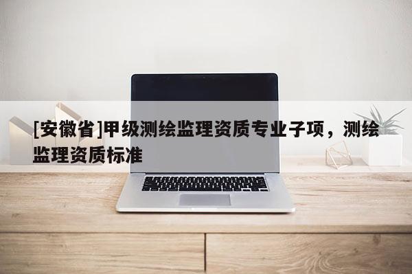 [安徽省]甲級(jí)測(cè)繪監(jiān)理資質(zhì)專業(yè)子項(xiàng)，測(cè)繪監(jiān)理資質(zhì)標(biāo)準(zhǔn)