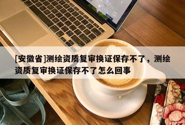 [安徽省]測繪資質(zhì)復審換證保存不了，測繪資質(zhì)復審換證保存不了怎么回事