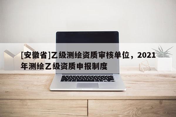 [安徽省]乙級測繪資質(zhì)審核單位，2021年測繪乙級資質(zhì)申報制度