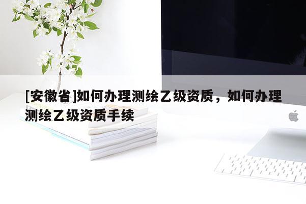 [安徽省]如何辦理測(cè)繪乙級(jí)資質(zhì)，如何辦理測(cè)繪乙級(jí)資質(zhì)手續(xù)