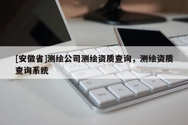 [安徽省]測(cè)繪公司測(cè)繪資質(zhì)查詢，測(cè)繪資質(zhì)查詢系統(tǒng)