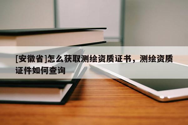 [安徽省]怎么獲取測繪資質(zhì)證書，測繪資質(zhì)證件如何查詢
