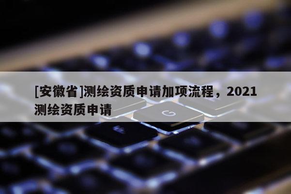 [安徽省]測(cè)繪資質(zhì)申請(qǐng)加項(xiàng)流程，2021測(cè)繪資質(zhì)申請(qǐng)