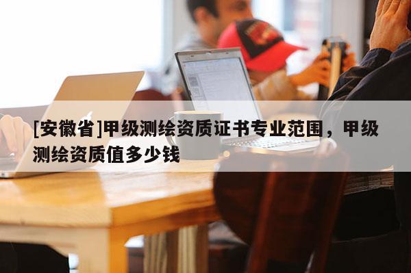 [安徽省]甲級測繪資質(zhì)證書專業(yè)范圍，甲級測繪資質(zhì)值多少錢