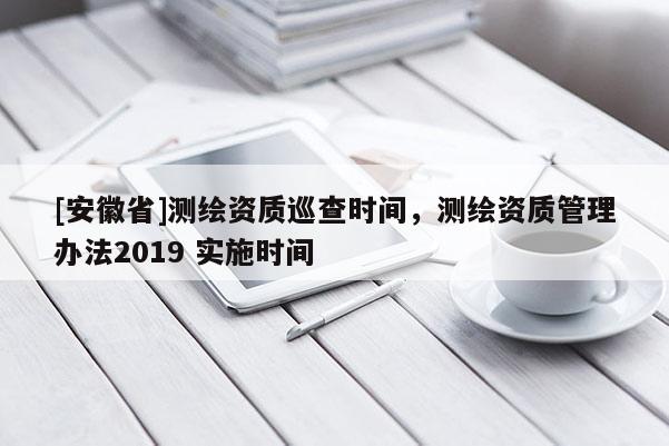 [安徽省]測繪資質(zhì)巡查時間，測繪資質(zhì)管理辦法2019 實施時間
