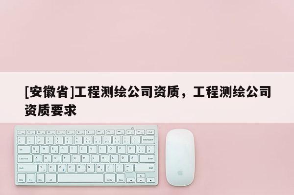 [安徽省]工程測繪公司資質(zhì)，工程測繪公司資質(zhì)要求