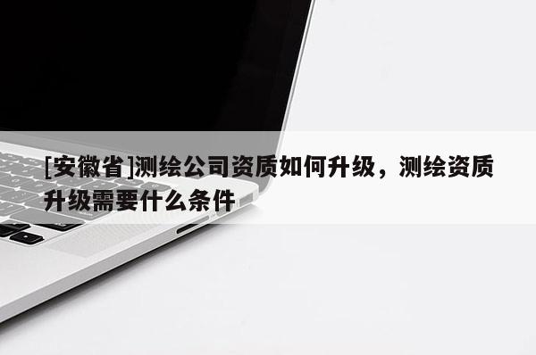 [安徽省]測繪公司資質(zhì)如何升級，測繪資質(zhì)升級需要什么條件