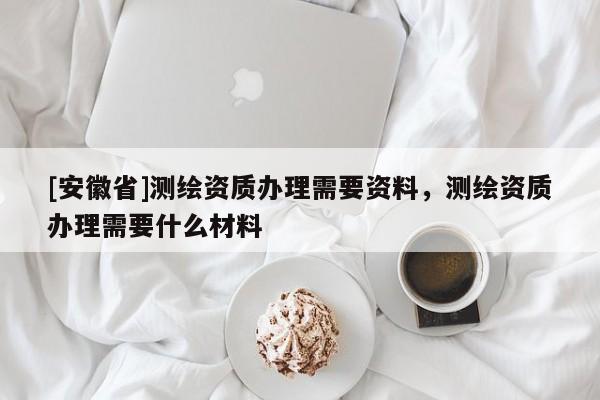 [安徽省]測繪資質(zhì)辦理需要資料，測繪資質(zhì)辦理需要什么材料