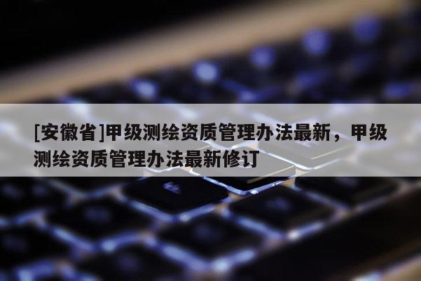 [安徽省]甲級測繪資質(zhì)管理辦法最新，甲級測繪資質(zhì)管理辦法最新修訂