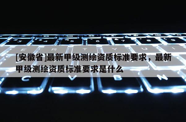 [安徽省]最新甲級測繪資質(zhì)標(biāo)準(zhǔn)要求，最新甲級測繪資質(zhì)標(biāo)準(zhǔn)要求是什么