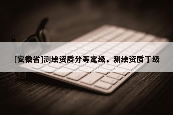 [安徽省]測(cè)繪資質(zhì)分等定級(jí)，測(cè)繪資質(zhì)丁級(jí)