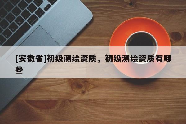 [安徽省]初級測繪資質(zhì)，初級測繪資質(zhì)有哪些