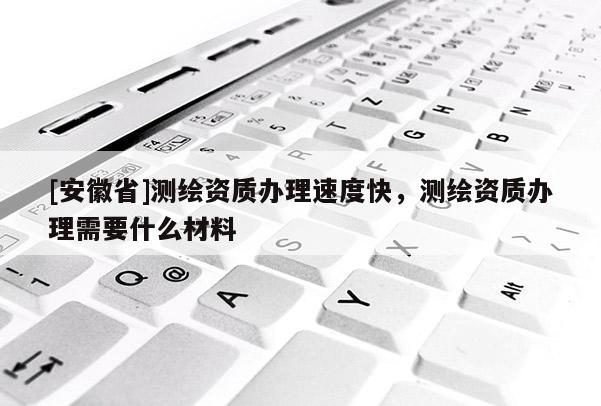 [安徽省]測繪資質(zhì)辦理速度快，測繪資質(zhì)辦理需要什么材料